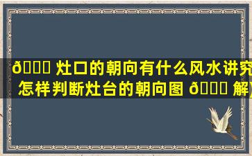 🐛 灶口的朝向有什么风水讲究(怎样判断灶台的朝向图 🐋 解)